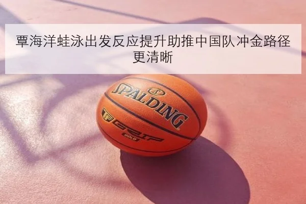 覃海洋蛙泳出发反应提升助推中国队冲金路径更清晰（BWIN）